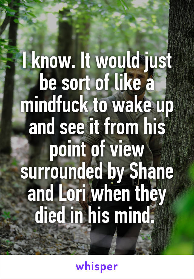 I know. It would just be sort of like a mindfuck to wake up and see it from his point of view surrounded by Shane and Lori when they died in his mind. 