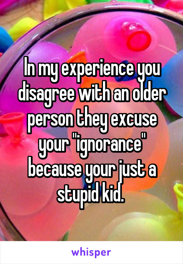 In my experience you disagree with an older person they excuse your "ignorance" because your just a stupid kid. 