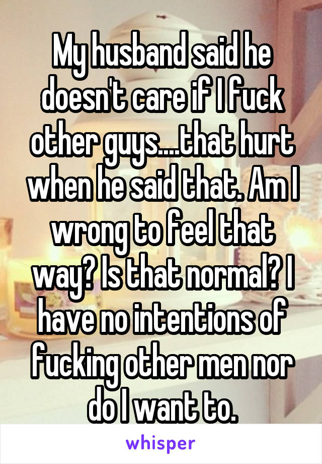 My husband said he doesn't care if I fuck other guys....that hurt when he said that. Am I wrong to feel that way? Is that normal? I have no intentions of fucking other men nor do I want to.
