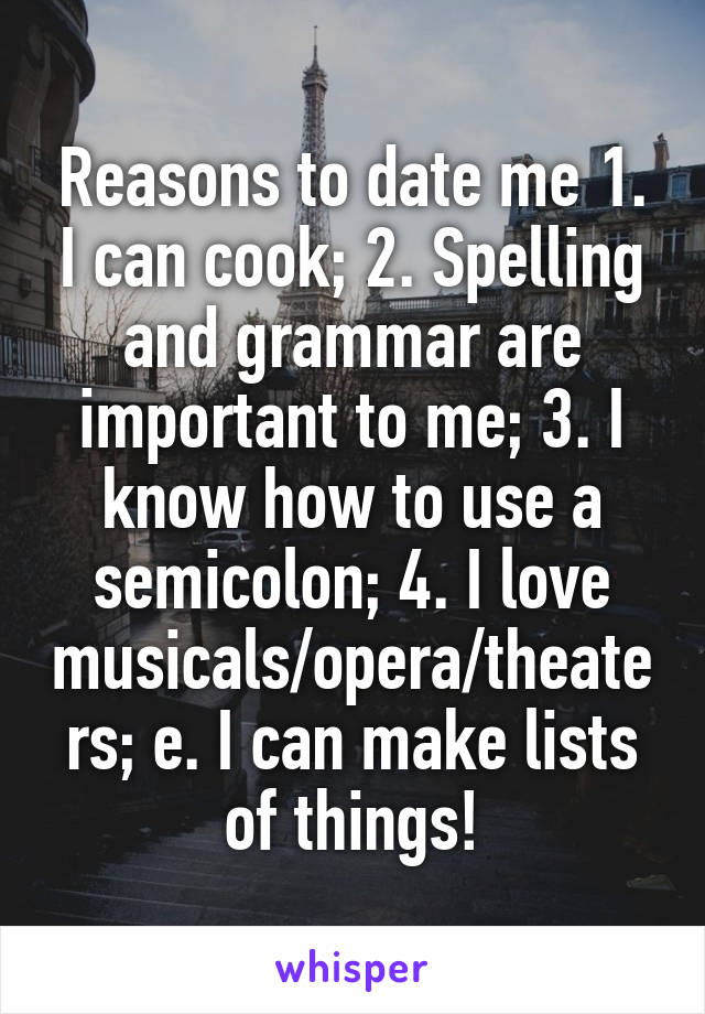 Reasons to date me 1. I can cook; 2. Spelling and grammar are important to me; 3. I know how to use a semicolon; 4. I love musicals/opera/theaters; e. I can make lists of things!