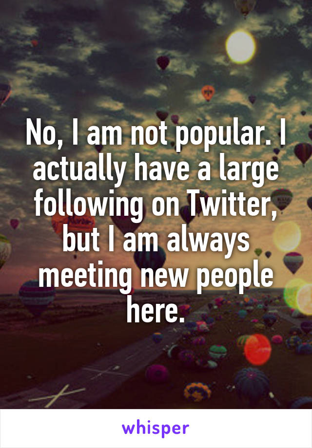 No, I am not popular. I actually have a large following on Twitter, but I am always meeting new people here.