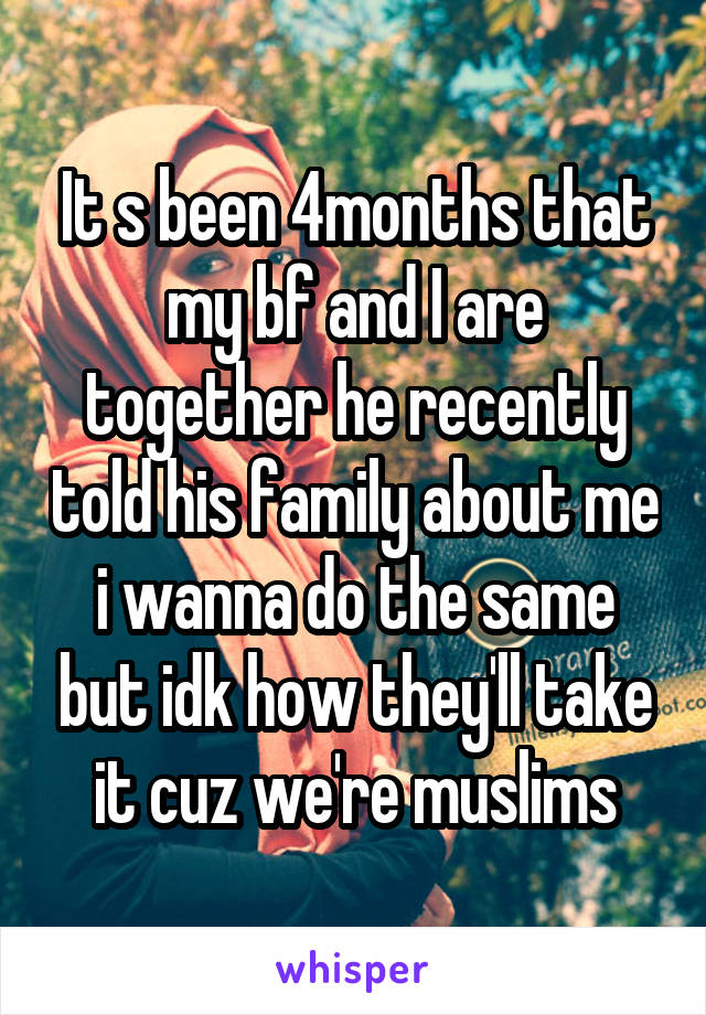 It s been 4months that my bf and I are together he recently told his family about me i wanna do the same but idk how they'll take it cuz we're muslims