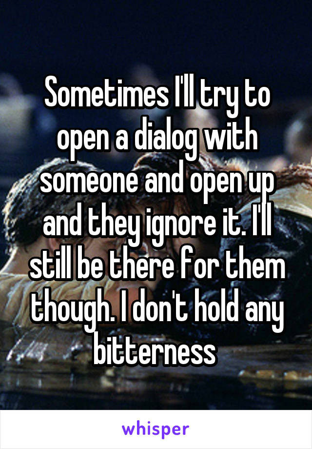 Sometimes I'll try to open a dialog with someone and open up and they ignore it. I'll still be there for them though. I don't hold any bitterness 
