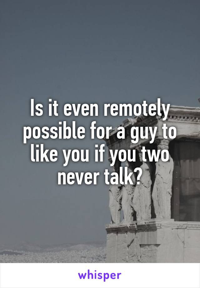 Is it even remotely possible for a guy to like you if you two never talk?