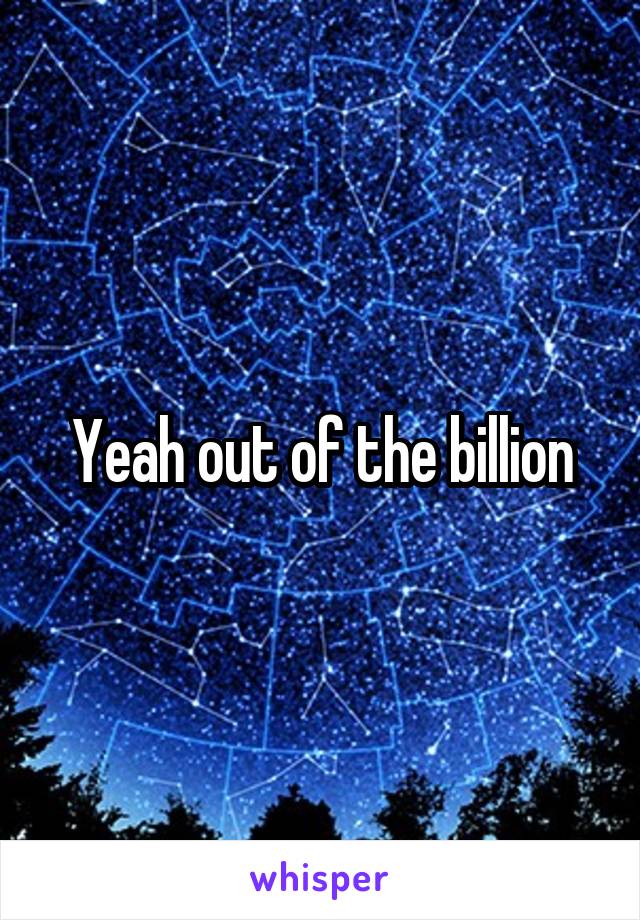 Yeah out of the billion