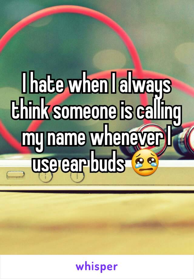 I hate when I always think someone is calling my name whenever I  use ear buds 😢
