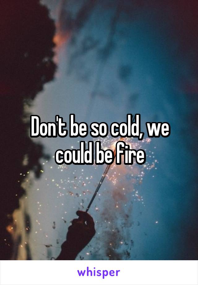 Don't be so cold, we could be fire