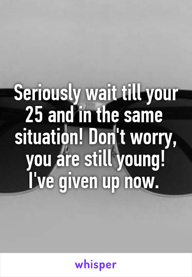 Seriously wait till your 25 and in the same  situation! Don't worry, you are still young! I've given up now. 