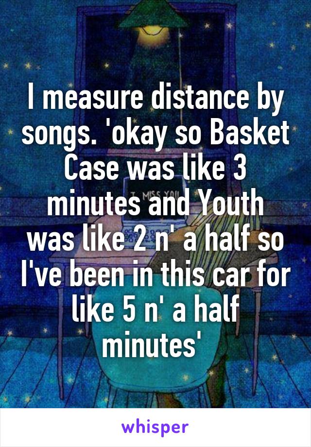 I measure distance by songs. 'okay so Basket Case was like 3 minutes and Youth was like 2 n' a half so I've been in this car for like 5 n' a half minutes' 