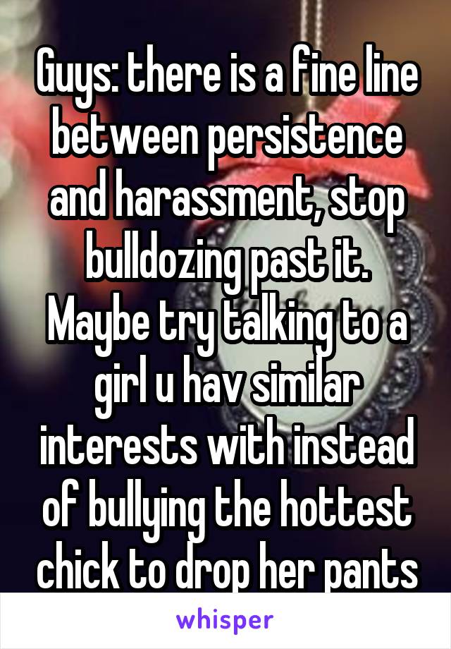 Guys: there is a fine line between persistence and harassment, stop bulldozing past it. Maybe try talking to a girl u hav similar interests with instead of bullying the hottest chick to drop her pants