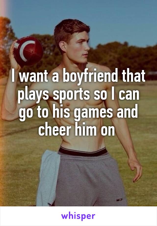 I want a boyfriend that plays sports so I can go to his games and cheer him on 
