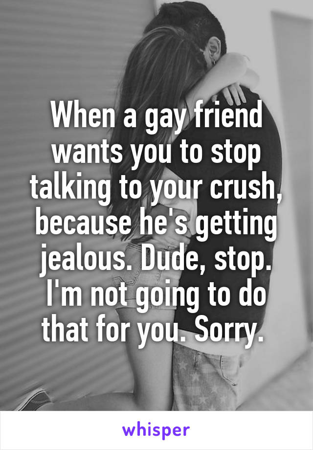 When a gay friend wants you to stop talking to your crush, because he's getting jealous. Dude, stop. I'm not going to do that for you. Sorry. 