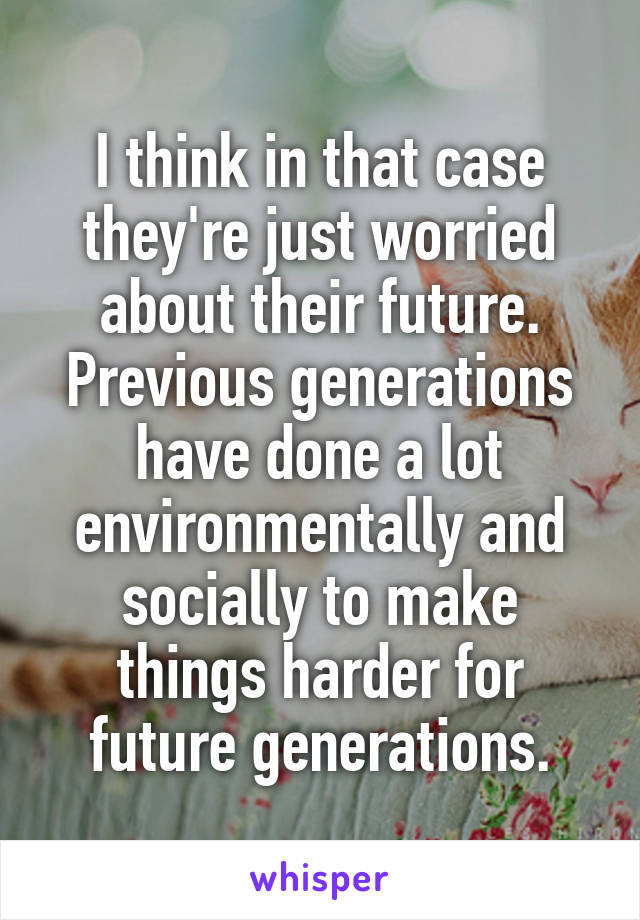 I think in that case they're just worried about their future. Previous generations have done a lot environmentally and socially to make things harder for future generations.