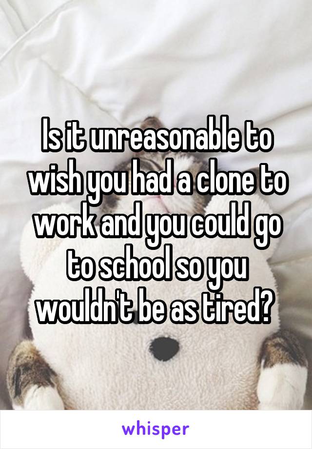 Is it unreasonable to wish you had a clone to work and you could go to school so you wouldn't be as tired? 