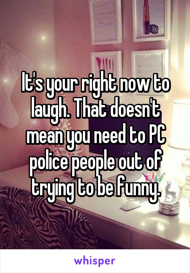 It's your right now to laugh. That doesn't mean you need to PC police people out of trying to be funny.