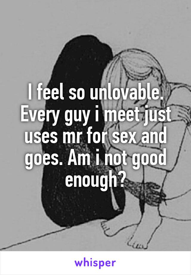I feel so unlovable. Every guy i meet just uses mr for sex and goes. Am i not good enough?