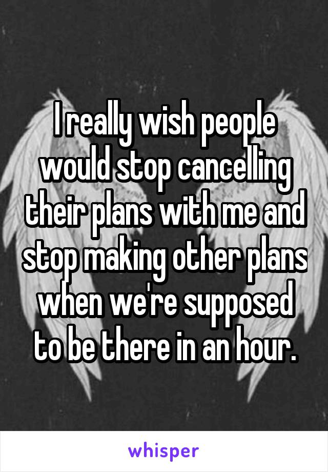 I really wish people would stop cancelling their plans with me and stop making other plans when we're supposed to be there in an hour.