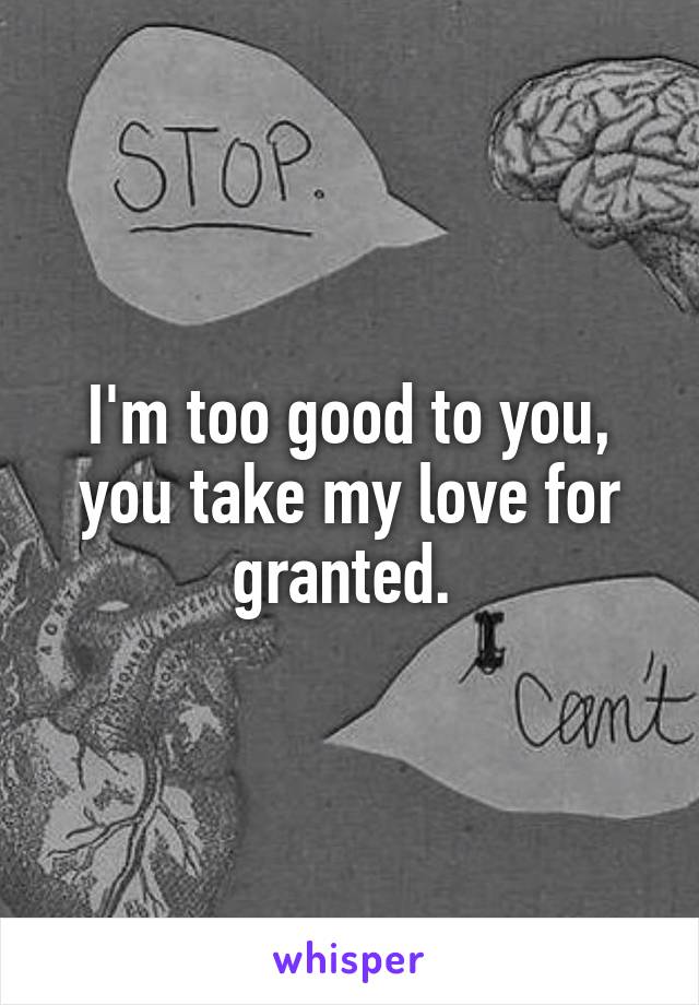 I'm too good to you, you take my love for granted. 