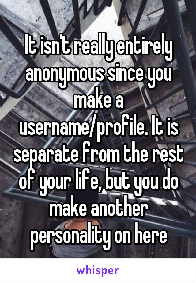 It isn't really entirely anonymous since you make a username/profile. It is separate from the rest of your life, but you do make another personality on here