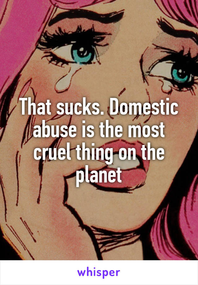 That sucks. Domestic abuse is the most cruel thing on the planet