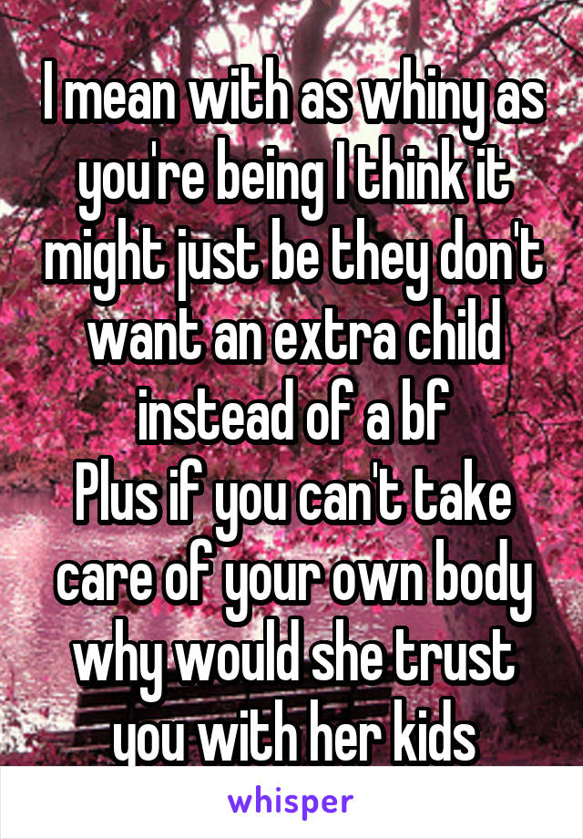 I mean with as whiny as you're being I think it might just be they don't want an extra child instead of a bf
Plus if you can't take care of your own body why would she trust you with her kids