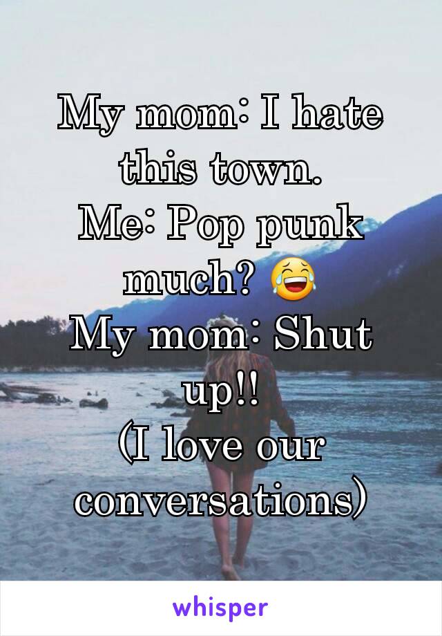 My mom: I hate this town.
Me: Pop punk much? 😂
My mom: Shut up!!
(I love our conversations)