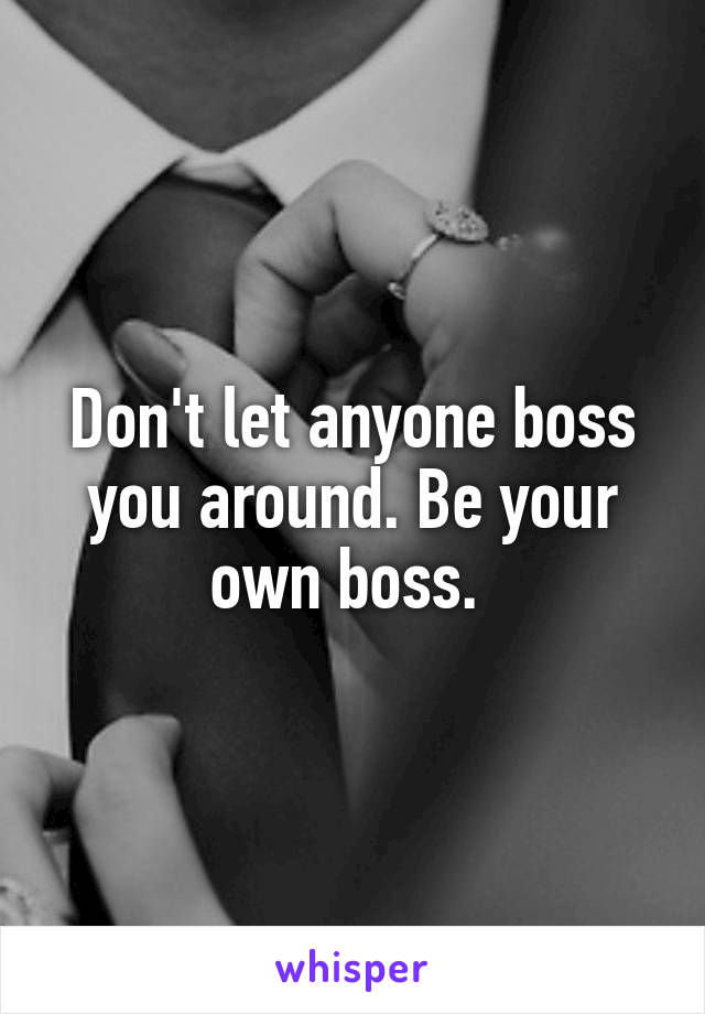 Don't let anyone boss you around. Be your own boss. 