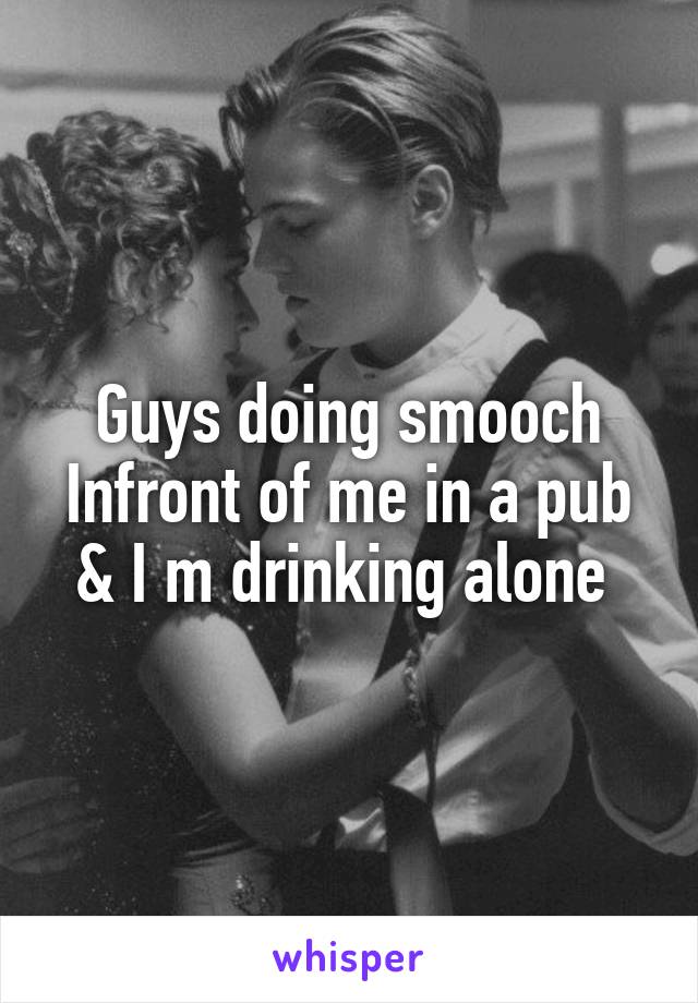 Guys doing smooch Infront of me in a pub & I m drinking alone 