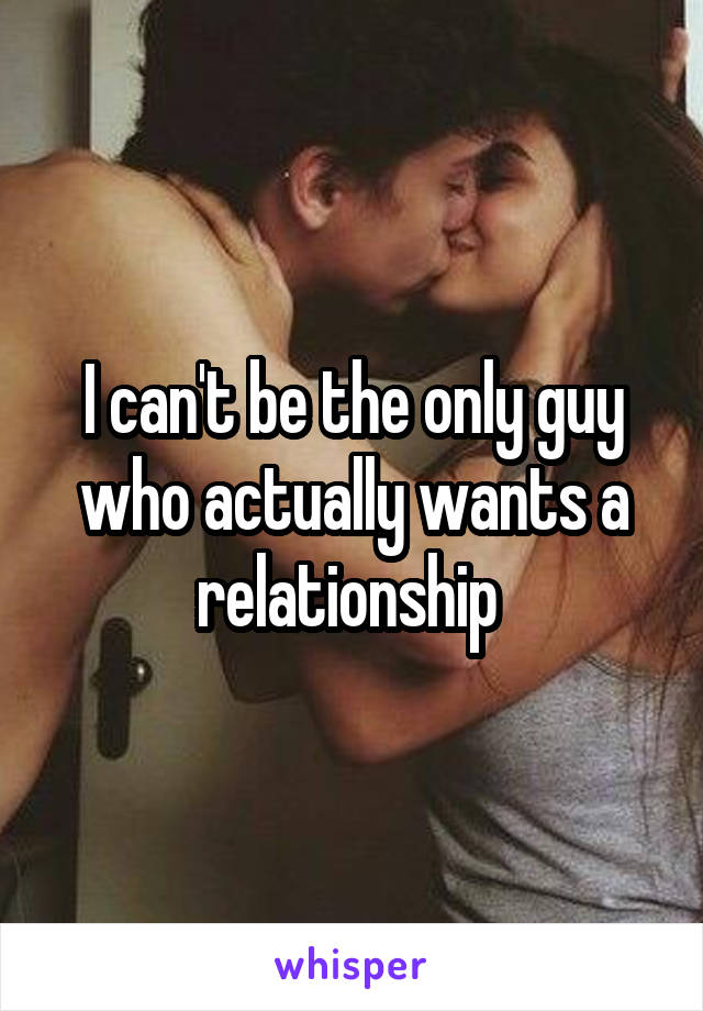 I can't be the only guy who actually wants a relationship 
