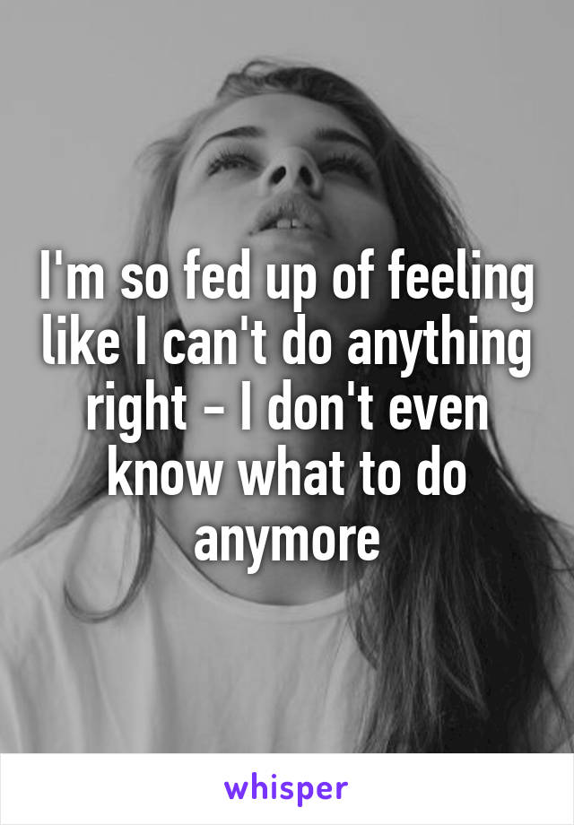 I'm so fed up of feeling like I can't do anything right - I don't even know what to do anymore