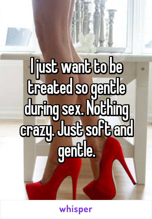 I just want to be treated so gentle during sex. Nothing crazy. Just soft and gentle.