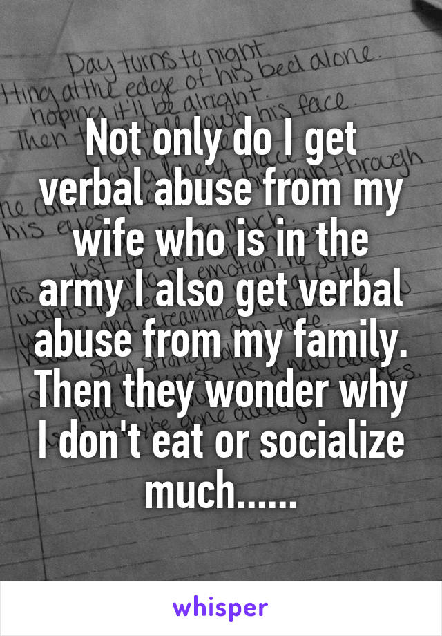 Not only do I get verbal abuse from my wife who is in the army I also get verbal abuse from my family. Then they wonder why I don't eat or socialize much......