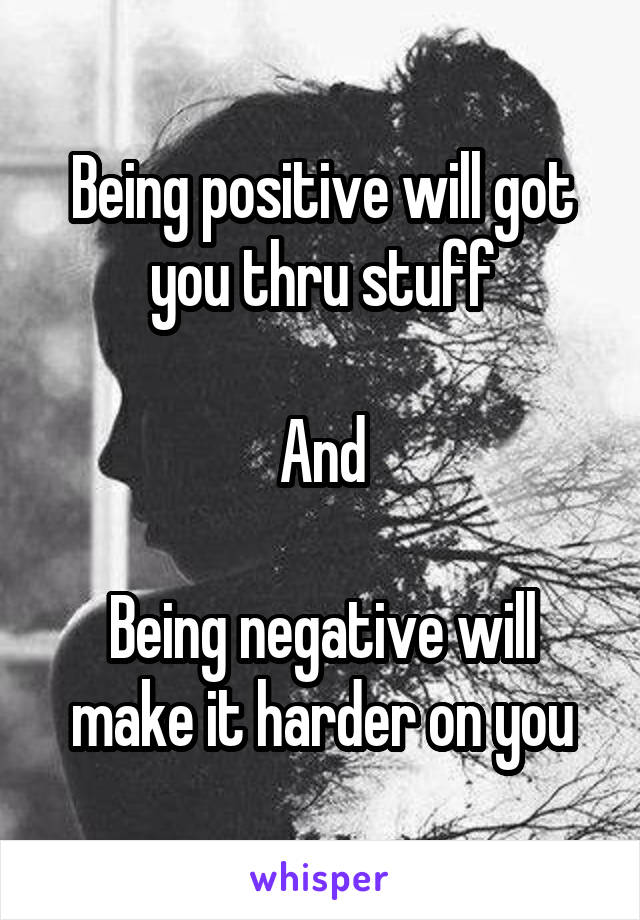 Being positive will got you thru stuff

And

Being negative will make it harder on you