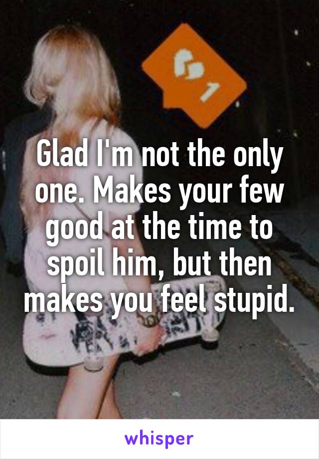 Glad I'm not the only one. Makes your few good at the time to spoil him, but then makes you feel stupid.