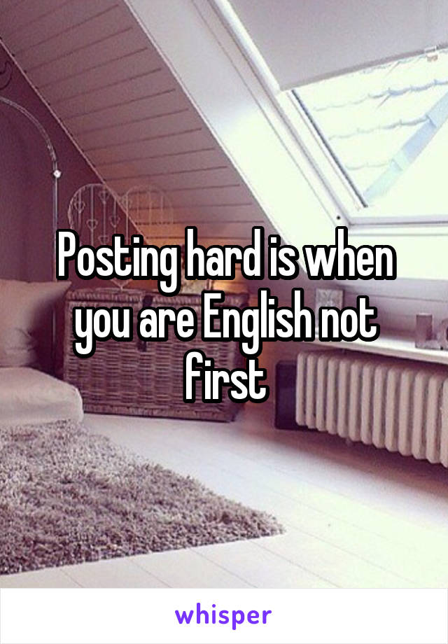 Posting hard is when you are English not first