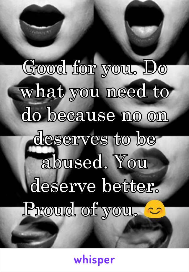 Good for you. Do what you need to do because no on deserves to be abused. You deserve better. Proud of you. 😊