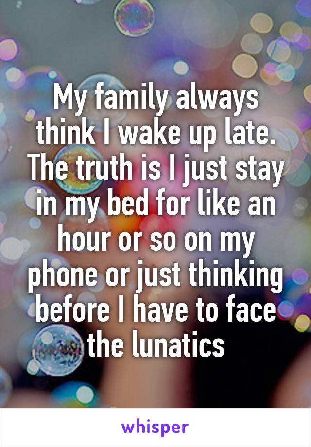 My family always think I wake up late. The truth is I just stay in my bed for like an hour or so on my phone or just thinking before I have to face the lunatics