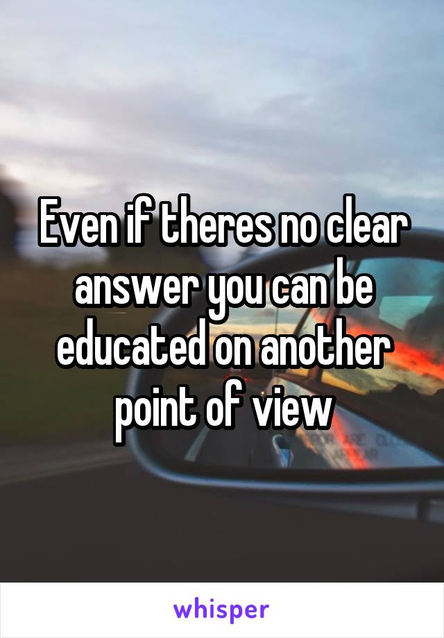 Even if theres no clear answer you can be educated on another point of view