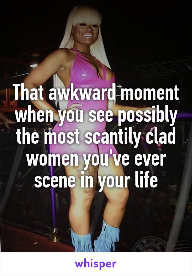 That awkward moment when you see possibly the most scantily clad women you've ever scene in your life