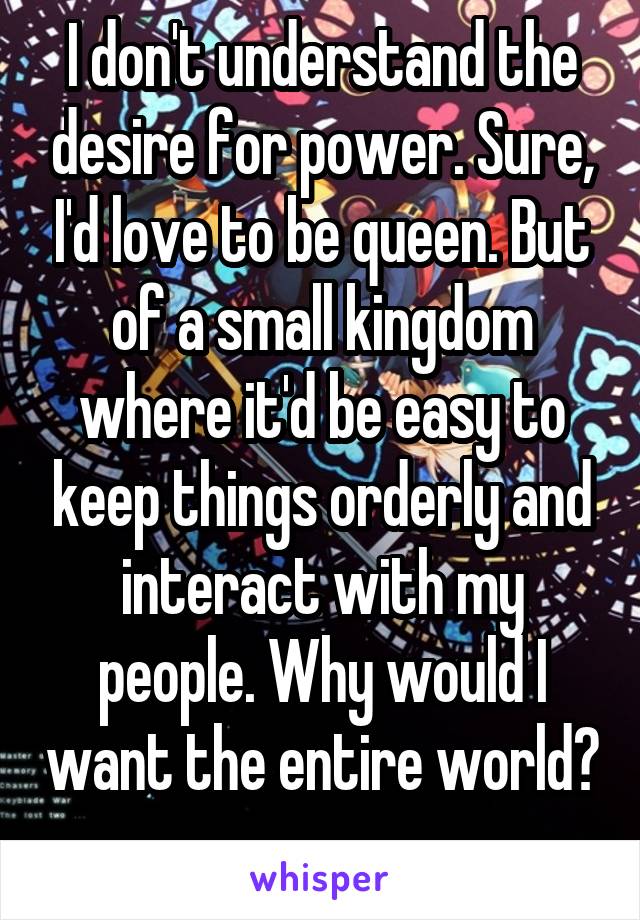 I don't understand the desire for power. Sure, I'd love to be queen. But of a small kingdom where it'd be easy to keep things orderly and interact with my people. Why would I want the entire world? 