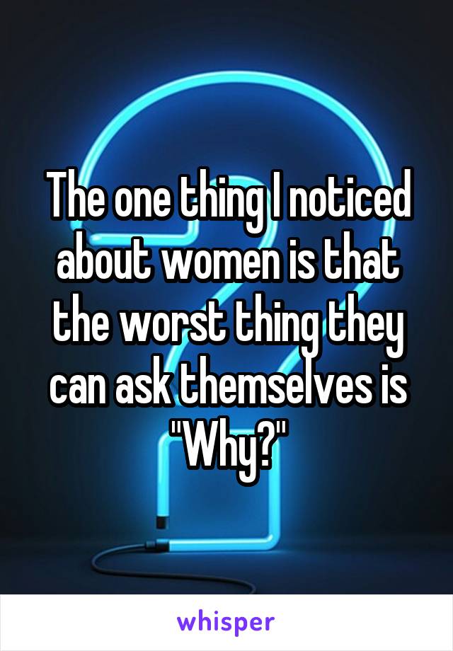 The one thing I noticed about women is that the worst thing they can ask themselves is "Why?"