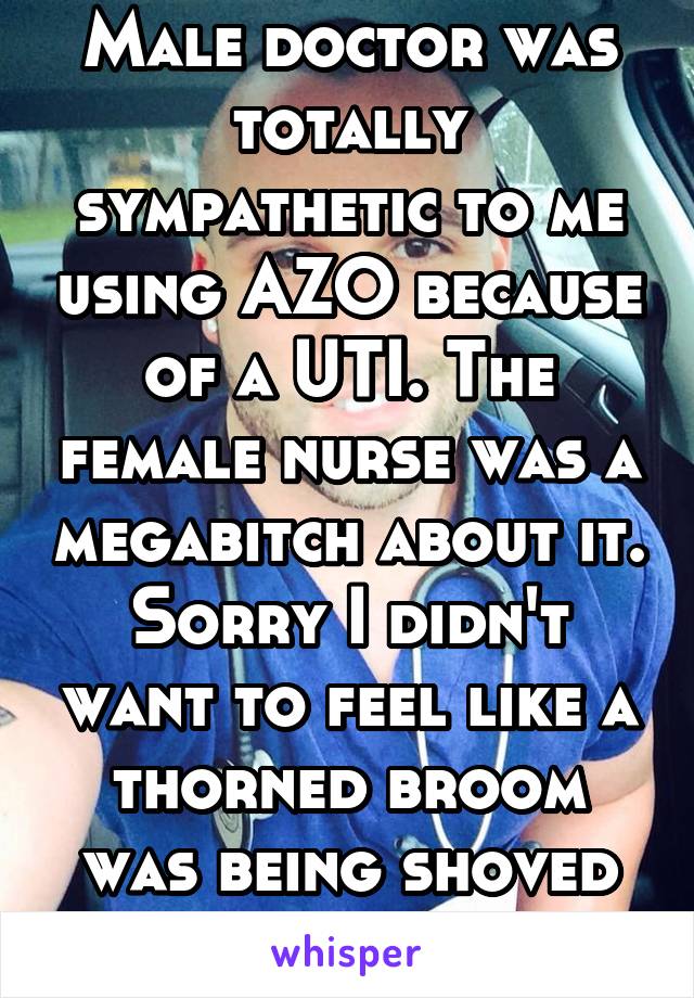 Male doctor was totally sympathetic to me using AZO because of a UTI. The female nurse was a megabitch about it. Sorry I didn't want to feel like a thorned broom was being shoved up my urethra.