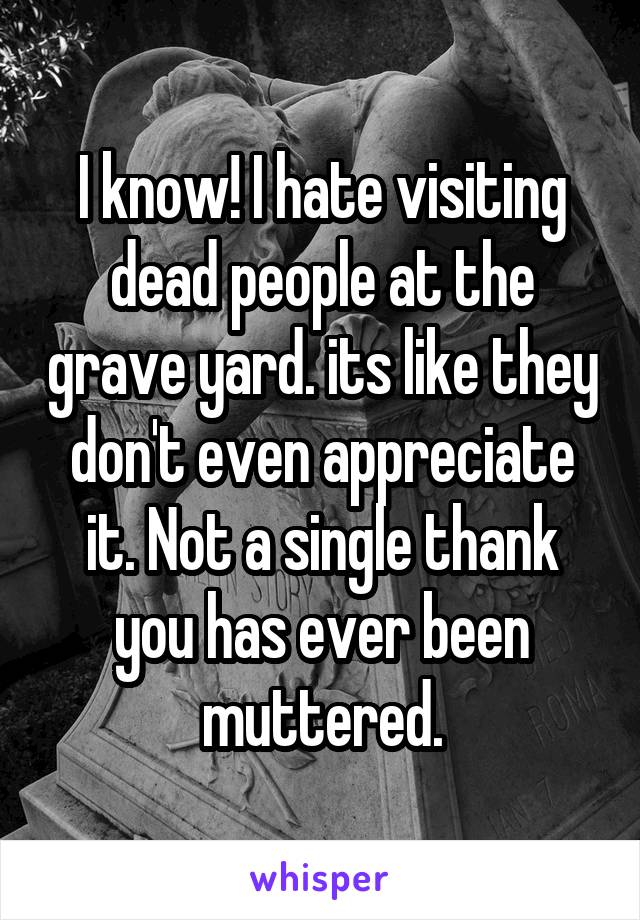 I know! I hate visiting dead people at the grave yard. its like they don't even appreciate it. Not a single thank you has ever been muttered.
