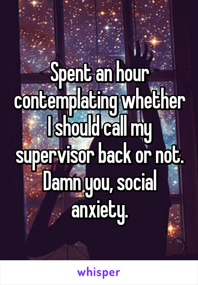 Spent an hour contemplating whether I should call my supervisor back or not. Damn you, social anxiety.