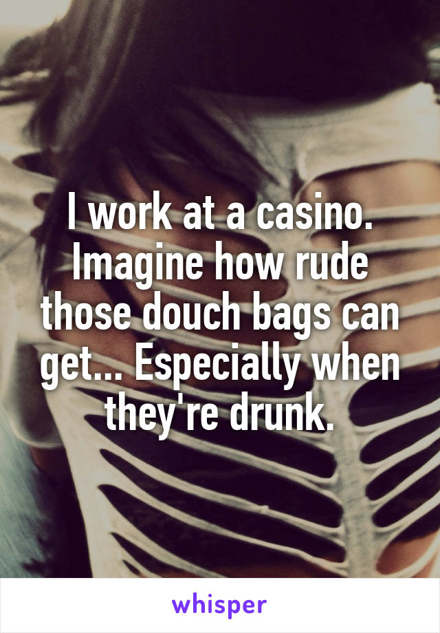 I work at a casino. Imagine how rude those douch bags can get... Especially when they're drunk.