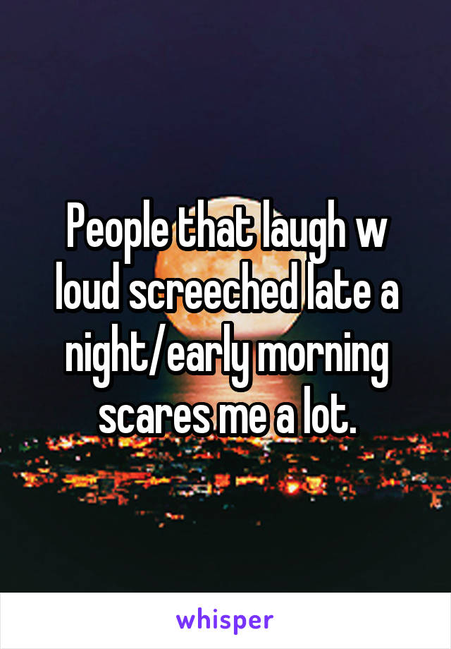 People that laugh w loud screeched late a night/early morning scares me a lot.
