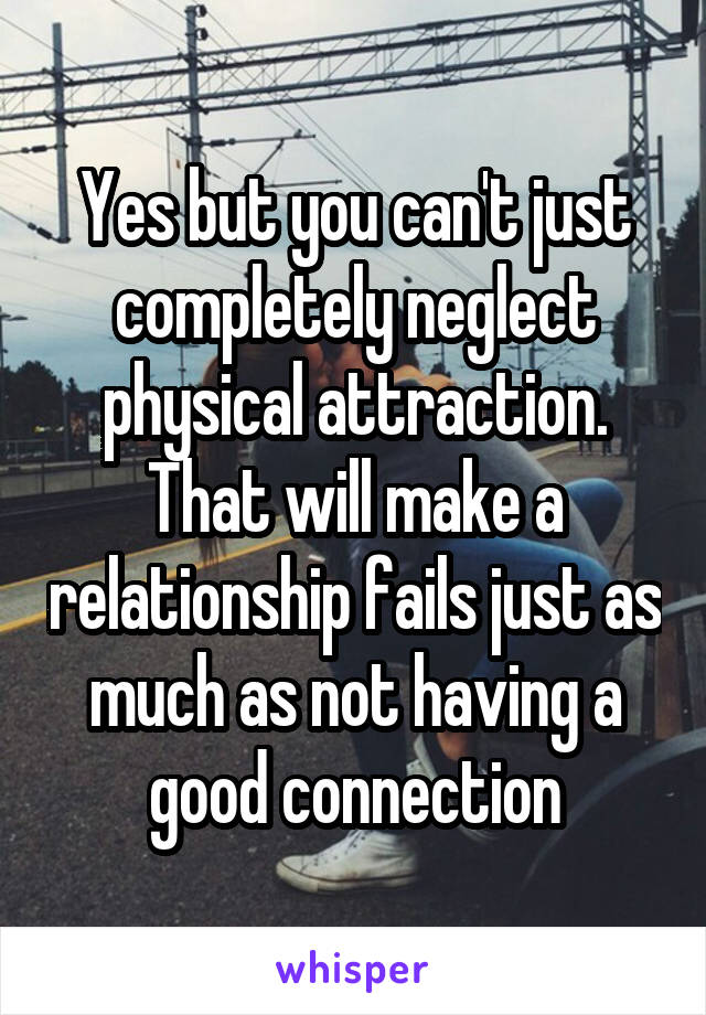 Yes but you can't just completely neglect physical attraction. That will make a relationship fails just as much as not having a good connection