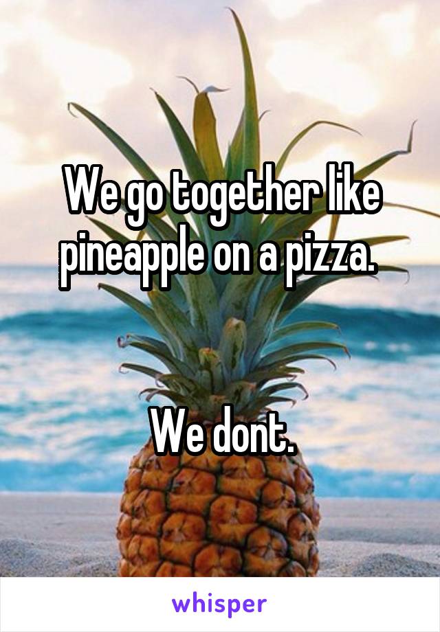 We go together like pineapple on a pizza. 


We dont.