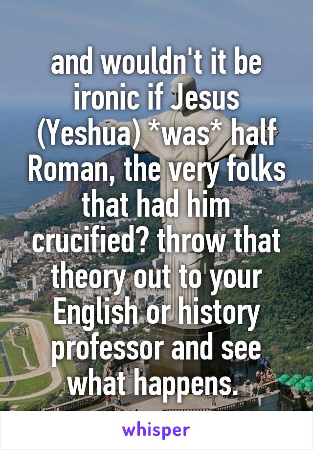 and wouldn't it be ironic if Jesus (Yeshua) *was* half Roman, the very folks that had him crucified? throw that theory out to your English or history professor and see what happens. 
