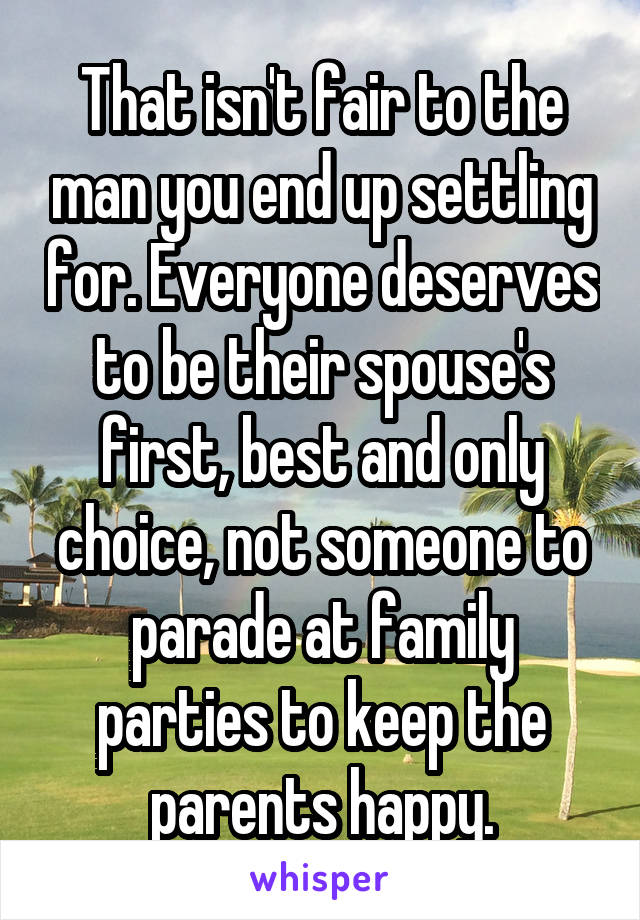 That isn't fair to the man you end up settling for. Everyone deserves to be their spouse's first, best and only choice, not someone to parade at family parties to keep the parents happy.